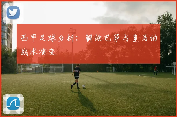 西甲足球分析：解读巴萨与皇马的战术演变