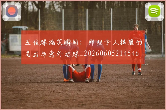 五佳球搞笑瞬间:那些令人捧腹的乌龙与意外进球_20260605214546