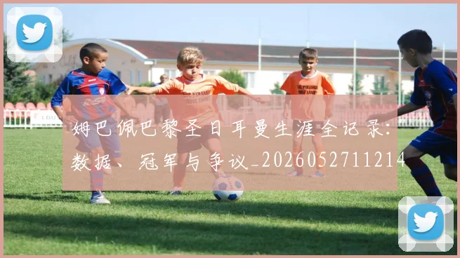 姆巴佩巴黎圣日耳曼生涯全记录:数据、冠军与争议_20260527112145