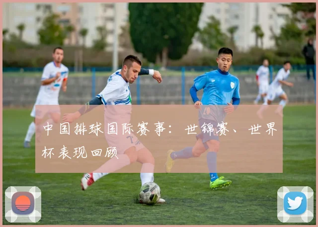 中国排球国际赛事：世锦赛、世界杯表现回顾