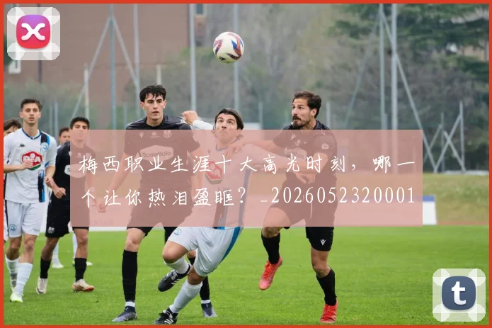 梅西职业生涯十大高光时刻,哪一个让你热泪盈眶?_20260523200015