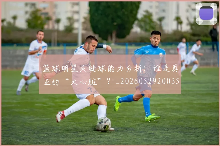 篮球明星关键球能力分析：谁是真正的“大心脏”？_20260529200355