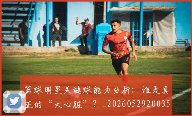篮球明星关键球能力分析：谁是真正的“大心脏”？_20260529200355