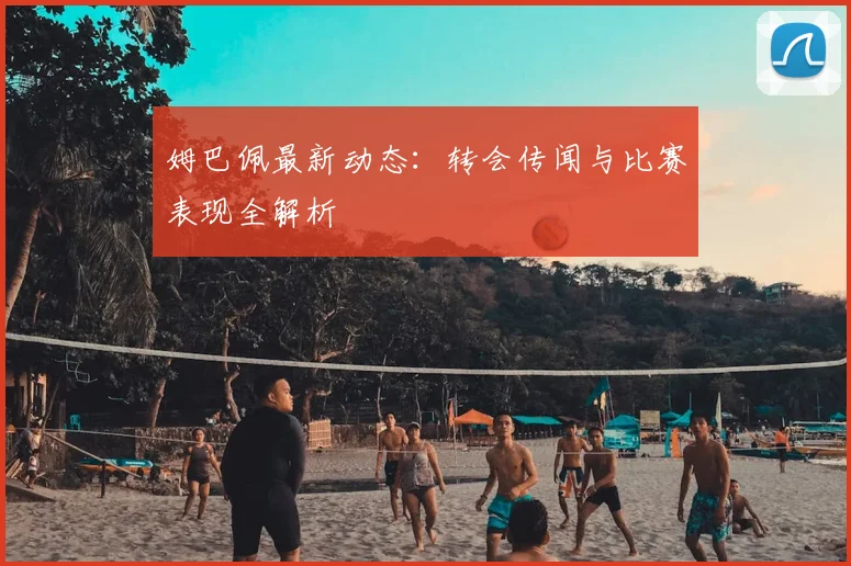 姆巴佩最新动态：转会传闻与比赛表现全解析