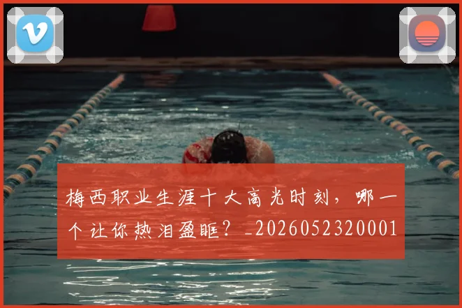 梅西职业生涯十大高光时刻,哪一个让你热泪盈眶?_20260523200015