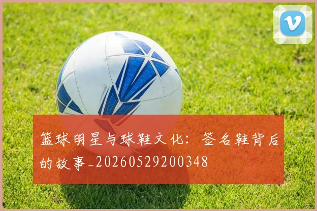 篮球明星与球鞋文化：签名鞋背后的故事_20260529200348