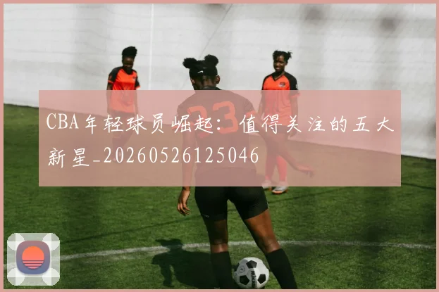 CBA年轻球员崛起：值得关注的五大新星_20260526125046