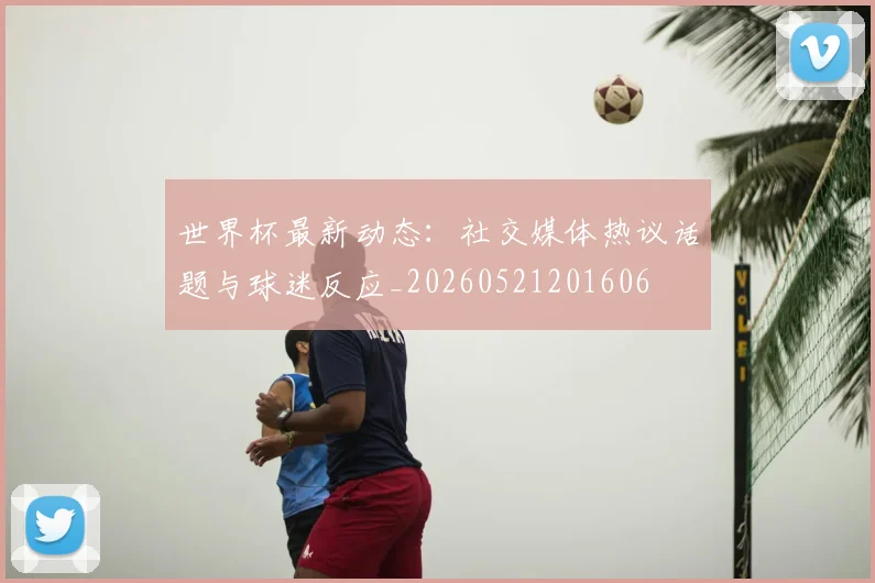 世界杯最新动态：社交媒体热议话题与球迷反应_20260521201606